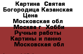 Картина “Святая Богородица Казанская“ › Цена ­ 4 800 - Московская обл., Москва г. Хобби. Ручные работы » Картины и панно   . Московская обл.